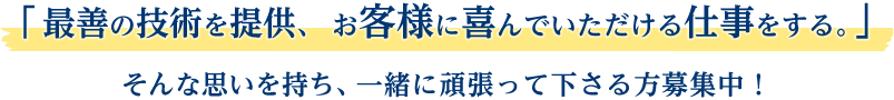 「最善の技術を提供、 お客様に喜んでいただける仕事をする。」そんな思いを持ち、一緒に頑張って下さる方募集中！